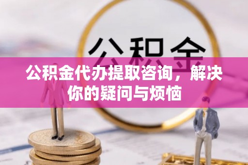 贵德公积金代办提取咨询，解决你的疑问与烦恼