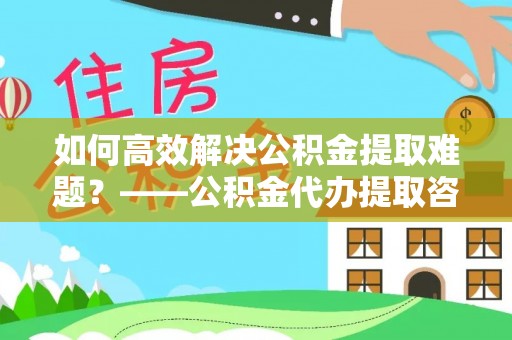 贵德如何高效解决公积金提取难题？——公积金代办提取咨询服务指南