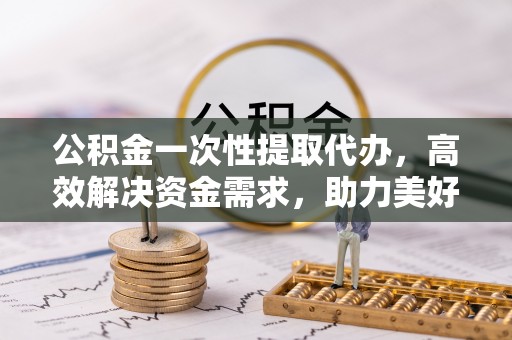 贵德公积金一次性提取代办，高效解决资金需求，助力美好生活规划