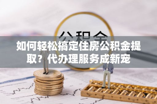 贵德如何轻松搞定住房公积金提取？代办理服务成新宠