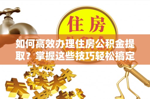 贵德如何高效办理住房公积金提取？掌握这些技巧轻松搞定