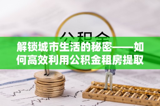 贵德解锁城市生活的秘密——如何高效利用公积金租房提取政策优化居住体验
