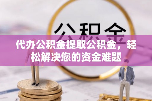 贵德代办公积金提取公积金，轻松解决您的资金难题