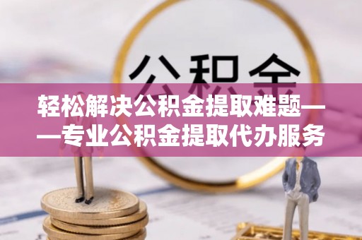 贵德轻松解决公积金提取难题——专业公积金提取代办服务详解