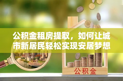 贵德公积金租房提取，如何让城市新居民轻松实现安居梦想