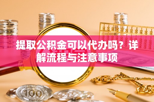 贵德提取公积金可以代办吗？详解流程与注意事项