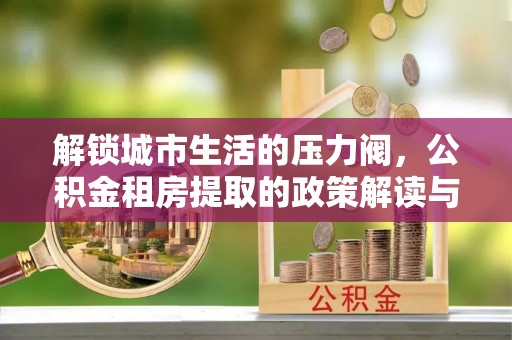贵德解锁城市生活的压力阀，公积金租房提取的政策解读与实践指南