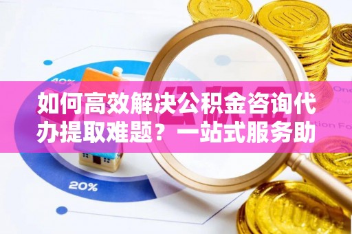 贵德如何高效解决公积金咨询代办提取难题？一站式服务助您轻松搞定