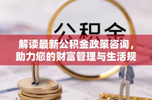 贵德解读最新公积金政策咨询，助力您的财富管理与生活规划