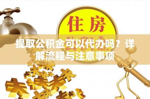 贵德提取公积金可以代办吗？详解流程与注意事项