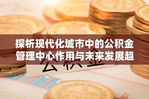 贵德探析现代化城市中的公积金管理中心作用与未来发展趋势