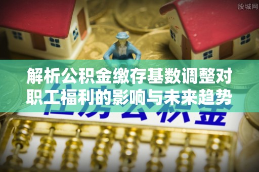 贵德解析公积金缴存基数调整对职工福利的影响与未来趋势
