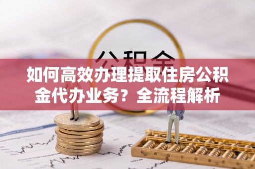 贵德如何高效办理提取住房公积金代办业务？全流程解析