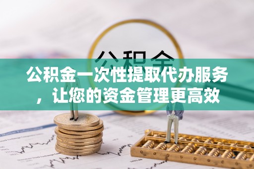 贵德公积金一次性提取代办服务，让您的资金管理更高效