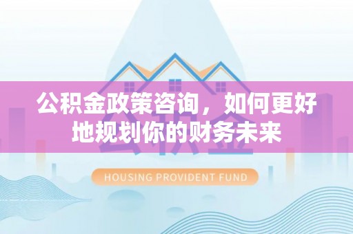 贵德公积金政策咨询，如何更好地规划你的财务未来