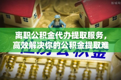 贵德离职公积金代办提取服务，高效解决你的公积金提取难题