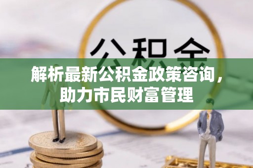 贵德解析最新公积金政策咨询，助力市民财富管理