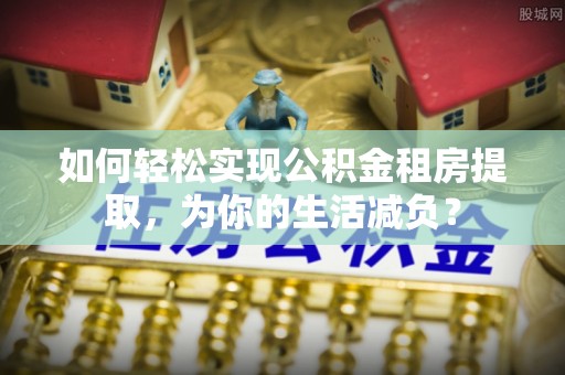 贵德如何轻松实现公积金租房提取，为你的生活减负？