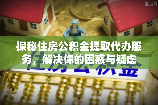 贵德探秘住房公积金提取代办服务，解决你的困惑与疑虑