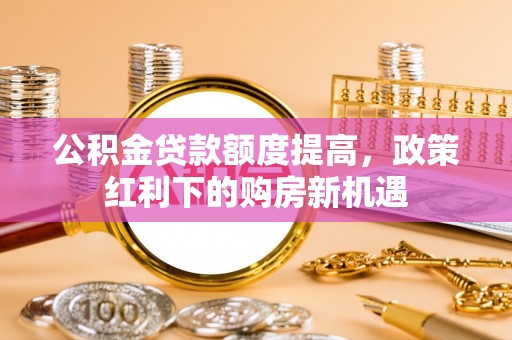 贵德公积金贷款额度提高，政策红利下的购房新机遇