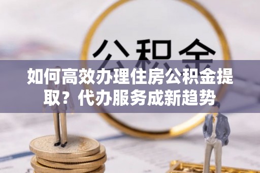 贵德如何高效办理住房公积金提取？代办服务成新趋势
