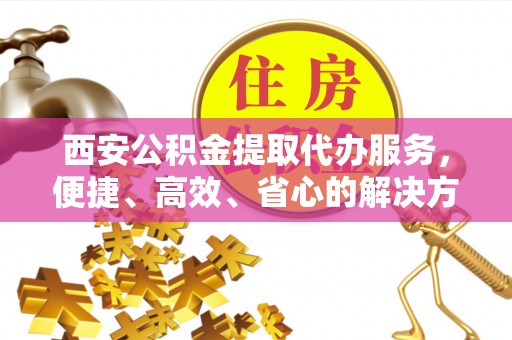贵德西安公积金提取代办服务，便捷、高效、省心的解决方案