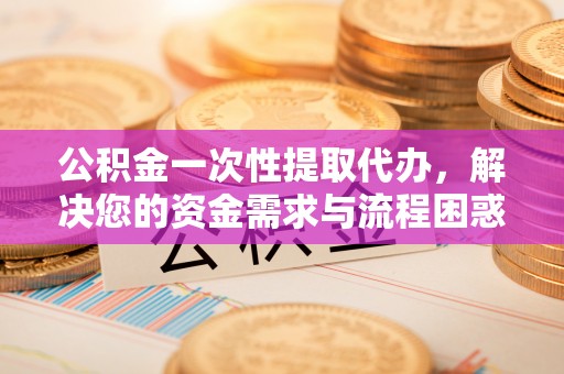 贵德公积金一次性提取代办，解决您的资金需求与流程困惑