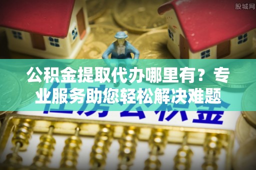 贵德公积金提取代办哪里有？专业服务助您轻松解决难题