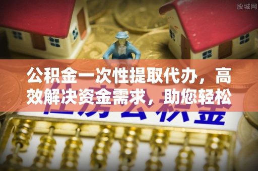 贵德公积金一次性提取代办，高效解决资金需求，助您轻松应对生活难题