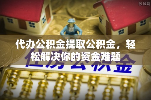 贵德代办公积金提取公积金，轻松解决你的资金难题