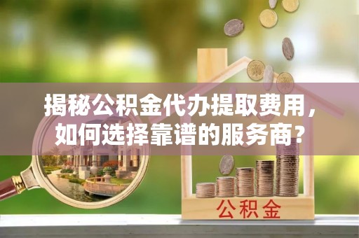 贵德揭秘公积金代办提取费用，如何选择靠谱的服务商？