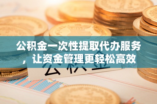 贵德公积金一次性提取代办服务，让资金管理更轻松高效