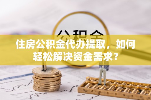 贵德住房公积金代办提取，如何轻松解决资金需求？