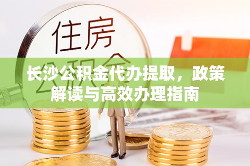 贵德长沙公积金代办提取，政策解读与高效办理指南
