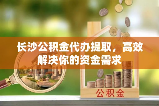 贵德长沙公积金代办提取，高效解决你的资金需求