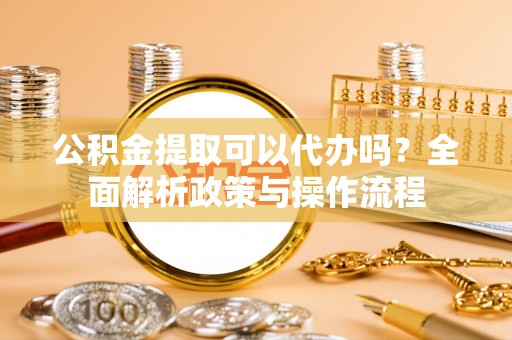 贵德公积金提取可以代办吗？全面解析政策与操作流程