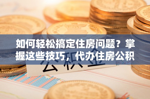 贵德如何轻松搞定住房问题？掌握这些技巧，代办住房公积金提取不再难