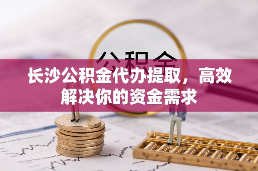 贵德长沙公积金代办提取，高效解决你的资金需求