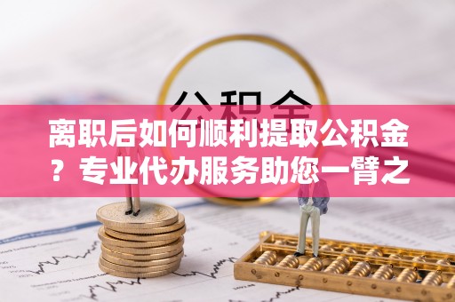 贵德离职后如何顺利提取公积金？专业代办服务助您一臂之力