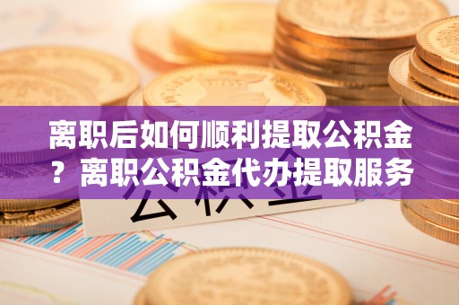贵德离职后如何顺利提取公积金？离职公积金代办提取服务助力无忧办理