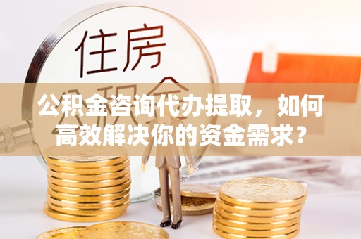 贵德公积金咨询代办提取，如何高效解决你的资金需求？