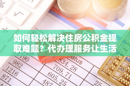 贵德如何轻松解决住房公积金提取难题？代办理服务让生活更简单