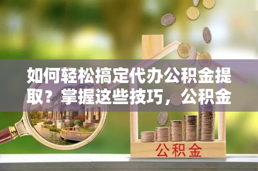 贵德如何轻松搞定代办公积金提取？掌握这些技巧，公积金到手不是梦！