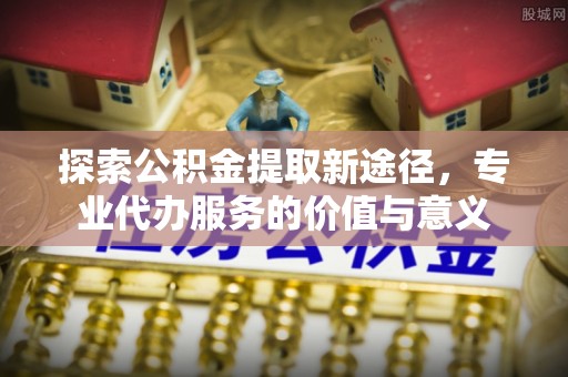 贵德探索公积金提取新途径，专业代办服务的价值与意义