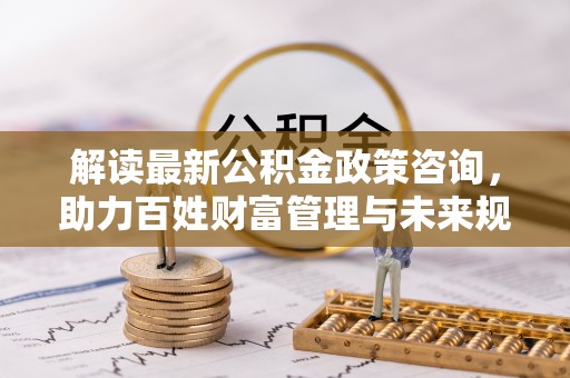 贵德解读最新公积金政策咨询，助力百姓财富管理与未来规划