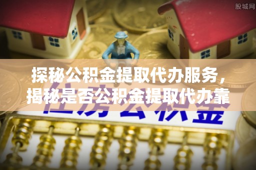 贵德探秘公积金提取代办服务，揭秘是否公积金提取代办靠谱吗？