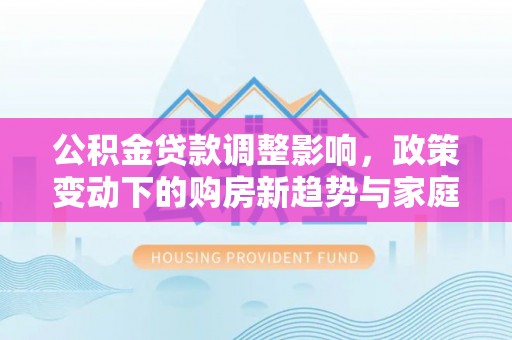 贵德公积金贷款调整影响，政策变动下的购房新趋势与家庭财务规划