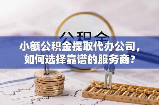 贵德小额公积金提取代办公司，如何选择靠谱的服务商？