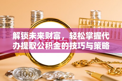 贵德解锁未来财富，轻松掌握代办提取公积金的技巧与策略