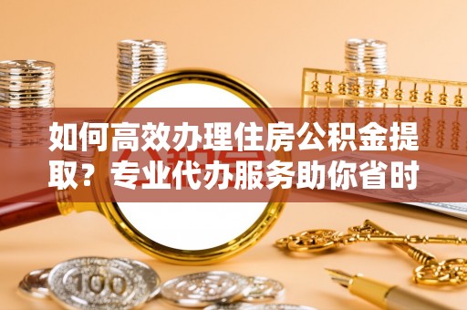 贵德如何高效办理住房公积金提取？专业代办服务助你省时省力